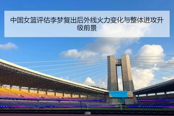 中国女篮评估李梦复出后外线火力变化与整体进攻升级前景