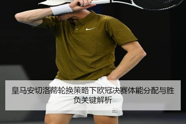 皇马安切洛蒂轮换策略下欧冠决赛体能分配与胜负关键解析