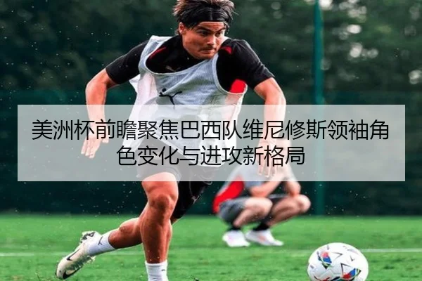 美洲杯前瞻聚焦巴西队维尼修斯领袖角色变化与进攻新格局