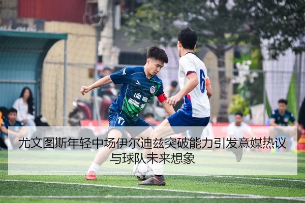 尤文图斯年轻中场伊尔迪兹突破能力引发意媒热议与球队未来想象